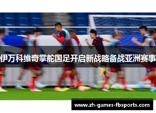 伊万科维奇掌舵国足开启新战略备战亚洲赛事