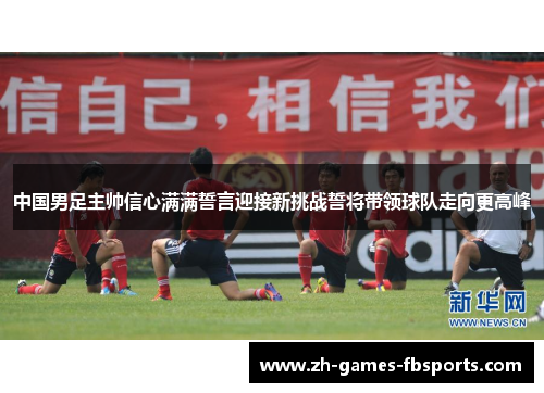 中国男足主帅信心满满誓言迎接新挑战誓将带领球队走向更高峰 中国男足主帅信心满满誓言迎接新挑战誓将带领球队走向更高峰