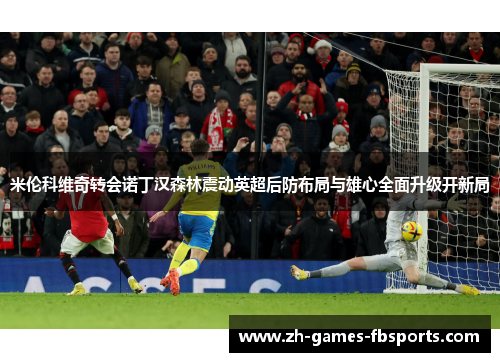 米伦科维奇转会诺丁汉森林震动英超后防布局与雄心全面升级开新局 米伦科维奇转会诺丁汉森林震动英超后防布局与雄心全面升级开新局
