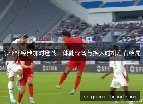东亚杯经典加时鏖战，体能储备与换人时机左右结局